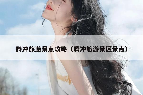 腾冲旅游景点攻略（腾冲旅游景区景点）