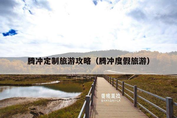 腾冲定制旅游攻略（腾冲度假旅游）