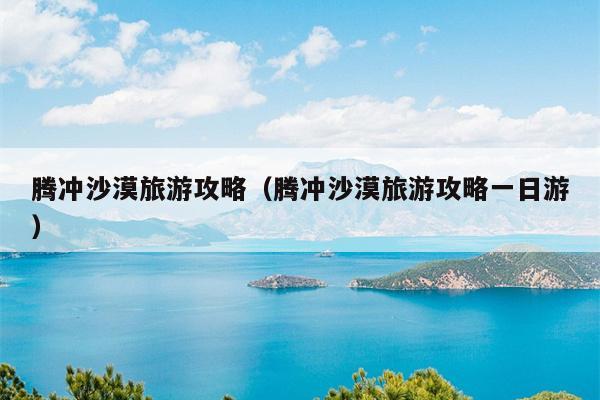 腾冲沙漠旅游攻略（腾冲沙漠旅游攻略一日游）