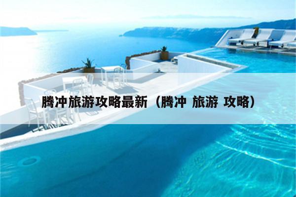 腾冲旅游攻略最新（腾冲 旅游 攻略）