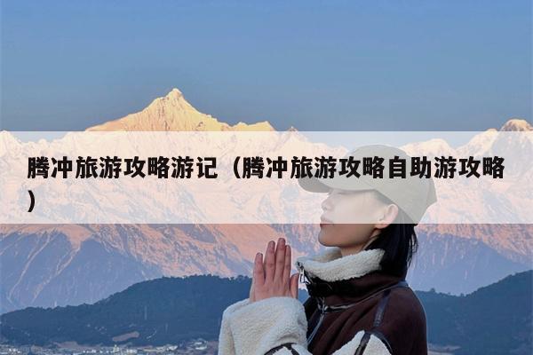 腾冲旅游攻略游记（腾冲旅游攻略自助游攻略）