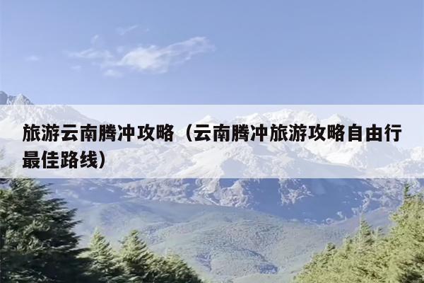 旅游云南腾冲攻略（云南腾冲旅游攻略自由行最佳路线）