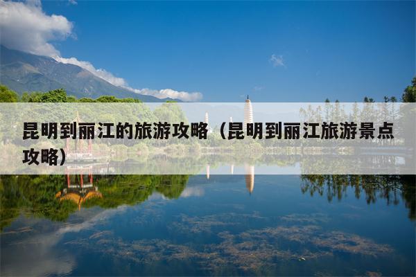 昆明到丽江的旅游攻略（昆明到丽江旅游景点攻略）