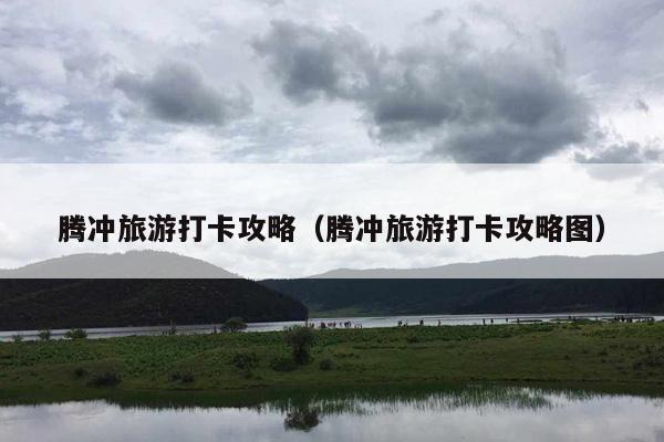 腾冲旅游打卡攻略（腾冲旅游打卡攻略图）