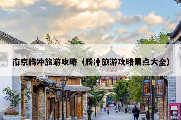 南京腾冲旅游攻略（腾冲旅游攻略景点大全）