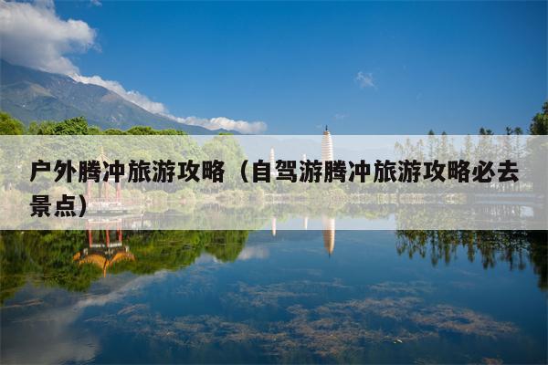 户外腾冲旅游攻略（自驾游腾冲旅游攻略必去景点）