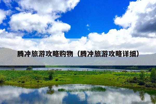 腾冲旅游攻略购物（腾冲旅游攻略详细）