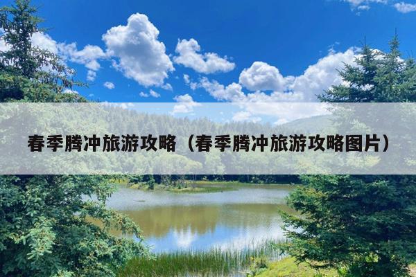 春季腾冲旅游攻略（春季腾冲旅游攻略图片）