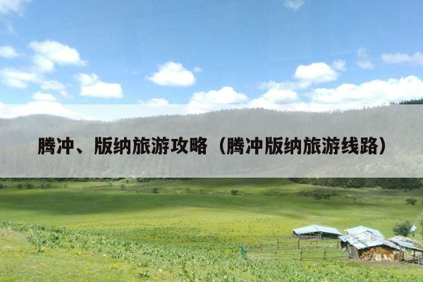 腾冲、版纳旅游攻略（腾冲版纳旅游线路）