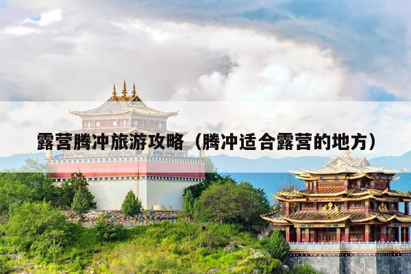 露营腾冲旅游攻略（腾冲适合露营的地方）