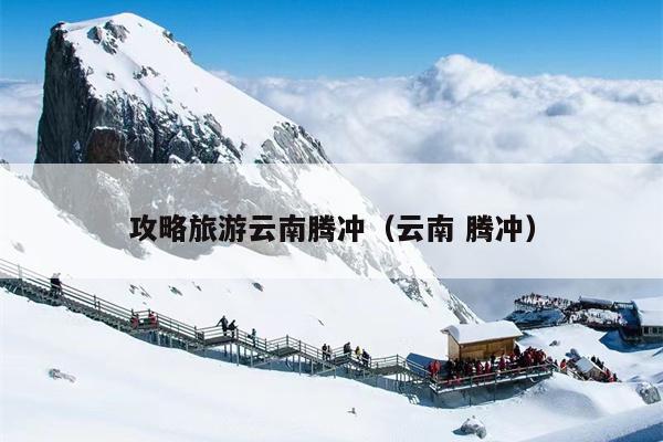攻略旅游云南腾冲（云南 腾冲）