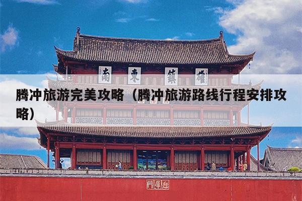 腾冲旅游完美攻略（腾冲旅游路线行程安排攻略）