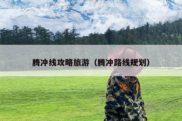 腾冲线攻略旅游（腾冲路线规划）