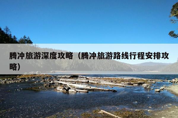 腾冲旅游深度攻略（腾冲旅游路线行程安排攻略）