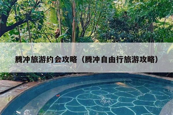 腾冲旅游约会攻略（腾冲自由行旅游攻略）