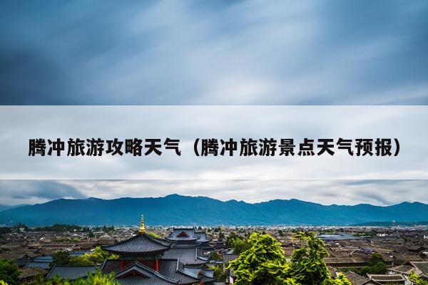 腾冲旅游攻略天气（腾冲旅游景点天气预报）