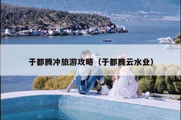 于都腾冲旅游攻略（于都腾云水业）