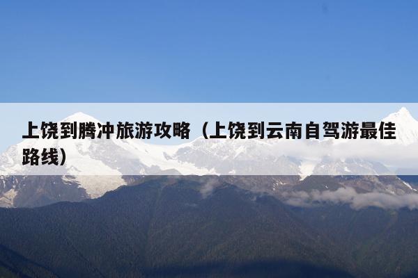 上饶到腾冲旅游攻略（上饶到云南自驾游最佳路线）
