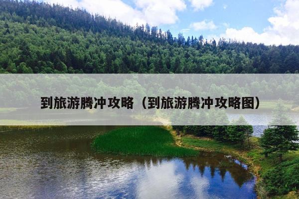 到旅游腾冲攻略（到旅游腾冲攻略图）