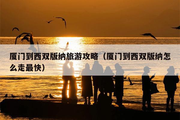 厦门到西双版纳旅游攻略（厦门到西双版纳怎么走最快）