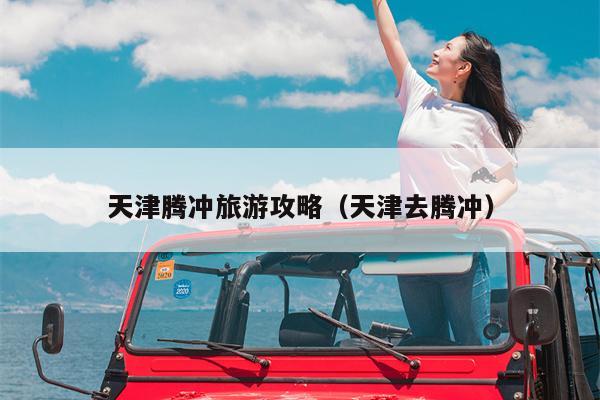 天津腾冲旅游攻略（天津去腾冲）