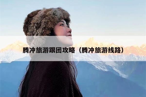 腾冲旅游跟团攻略（腾冲旅游线路）