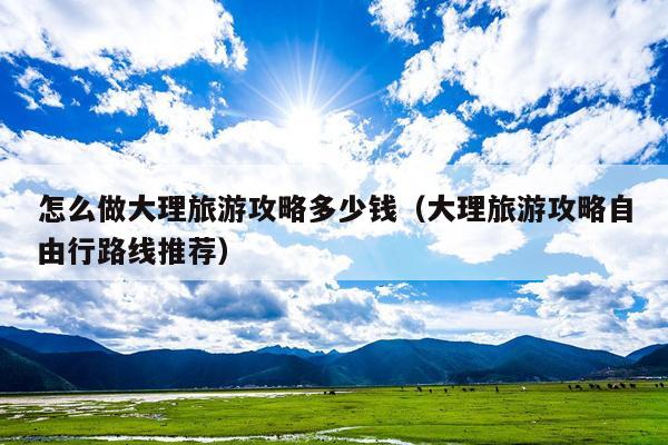 怎么做大理旅游攻略多少钱（大理旅游攻略自由行路线推荐）