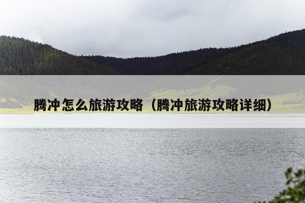腾冲怎么旅游攻略（腾冲旅游攻略详细）