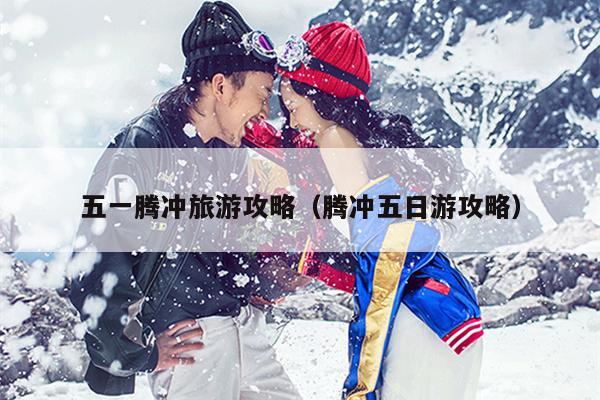 五一腾冲旅游攻略（腾冲五日游攻略）