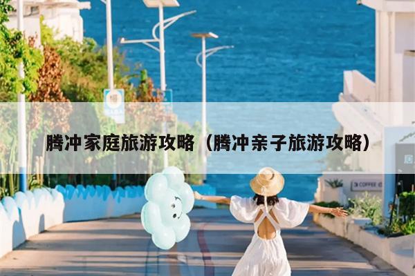腾冲家庭旅游攻略（腾冲亲子旅游攻略）