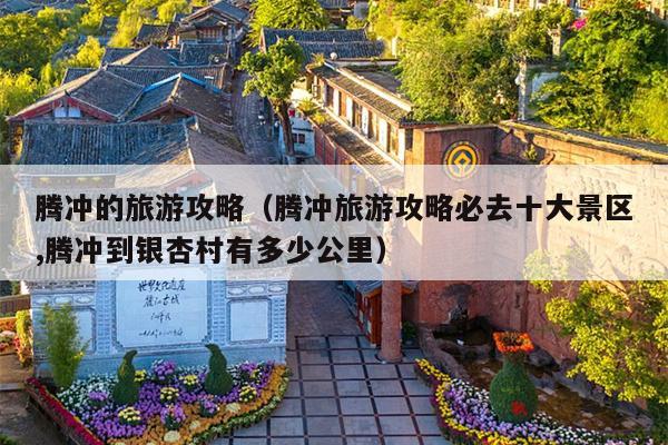 腾冲的旅游攻略（腾冲旅游攻略必去十大景区,腾冲到银杏村有多少公里）