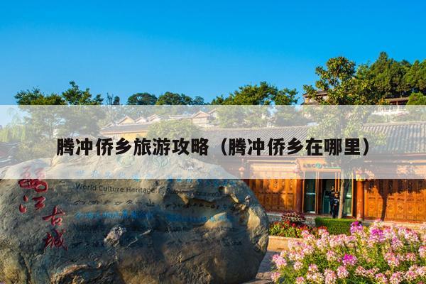 腾冲侨乡旅游攻略（腾冲侨乡在哪里）