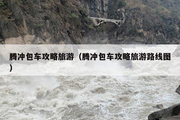 腾冲包车攻略旅游（腾冲包车攻略旅游路线图）