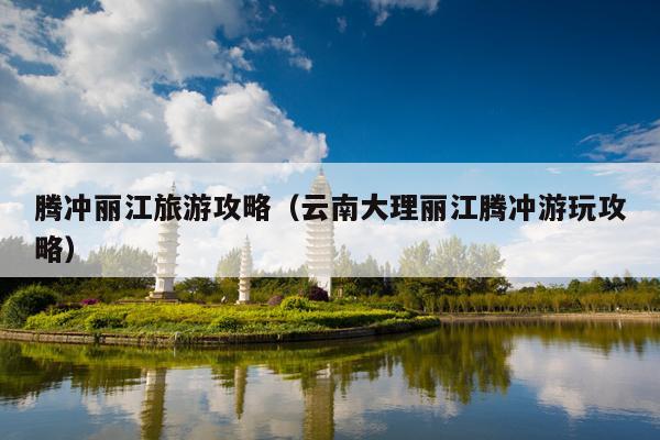 腾冲丽江旅游攻略（云南大理丽江腾冲游玩攻略）