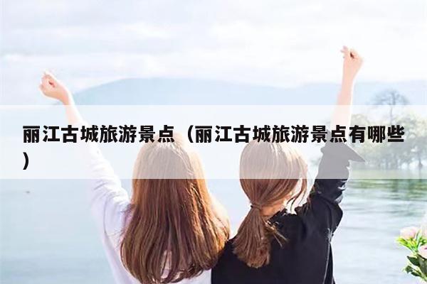 丽江古城旅游景点（丽江古城旅游景点有哪些）