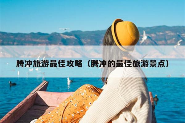 腾冲旅游最佳攻略（腾冲的最佳旅游景点）