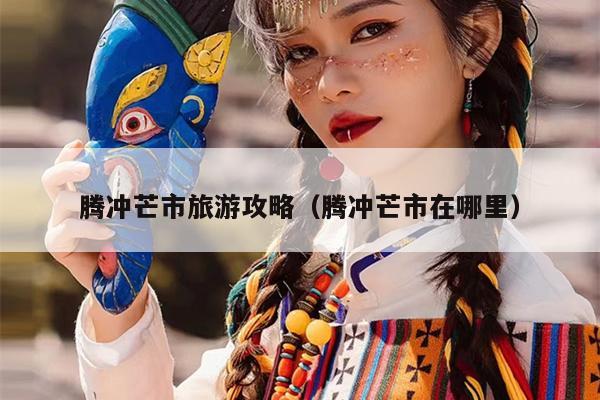 腾冲芒市旅游攻略（腾冲芒市在哪里）