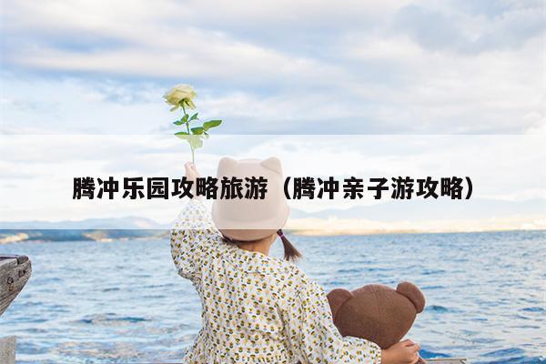 腾冲乐园攻略旅游（腾冲亲子游攻略）