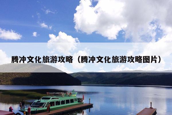 腾冲文化旅游攻略（腾冲文化旅游攻略图片）