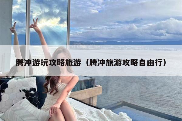 腾冲游玩攻略旅游（腾冲旅游攻略自由行）
