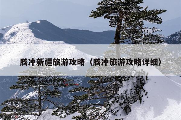 腾冲新疆旅游攻略（腾冲旅游攻略详细）