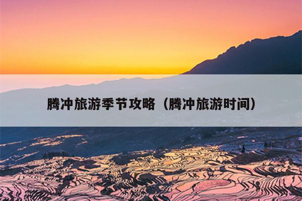 腾冲旅游季节攻略（腾冲旅游时间）