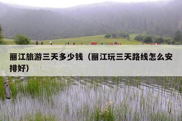 丽江旅游三天多少钱（丽江玩三天路线怎么安排好）