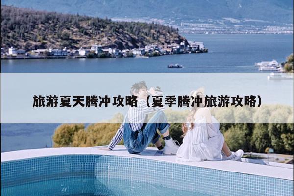 旅游夏天腾冲攻略（夏季腾冲旅游攻略）