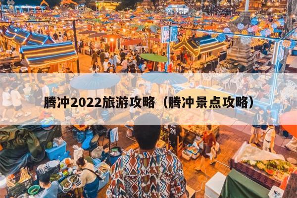 腾冲2022旅游攻略（腾冲景点攻略）
