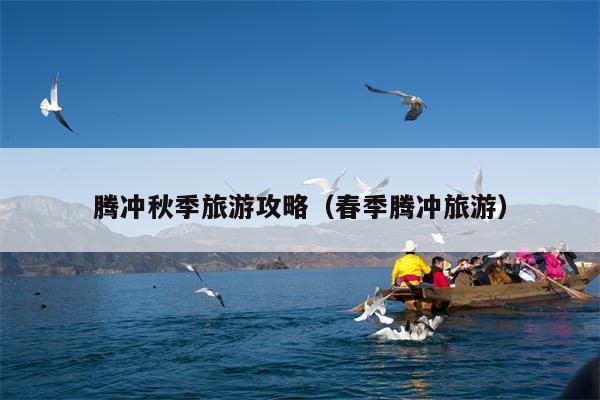 腾冲秋季旅游攻略（春季腾冲旅游）