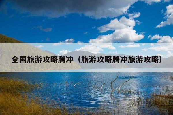 全国旅游攻略腾冲（旅游攻略腾冲旅游攻略）