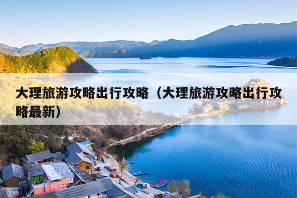 大理旅游攻略出行攻略（大理旅游攻略出行攻略最新）