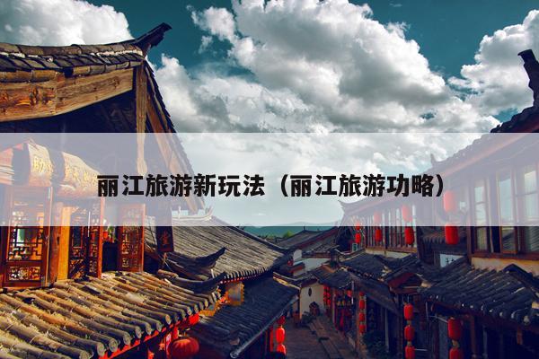 丽江旅游新玩法（丽江旅游功略）