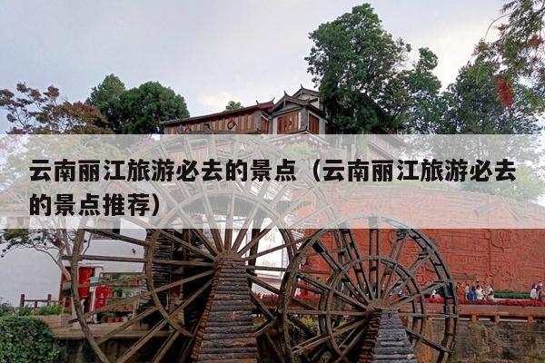 云南丽江旅游必去的景点（云南丽江旅游必去的景点推荐）